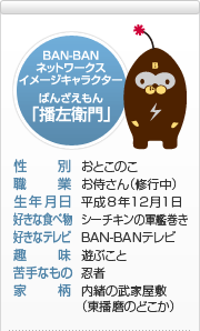 BAN-BANテレビ　イメージキャラクター　播左衛門（ばんざえもん）　性別：おとこのこ　職業：お侍さん（修行中）　生年月日：平成8年12月1日　好きな食べ物：シーチキンの軍艦巻き　好きなテレビ：BAN-BANテレビ　趣味：遊ぶこと　苦手なもの：忍者　家柄：内緒の武家屋敷（東播磨のどこか）