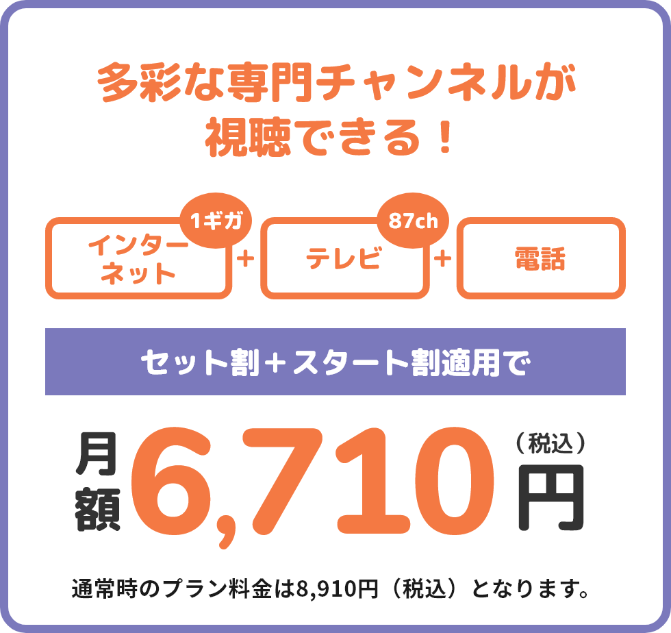 多彩な専門チャンネルが視聴できる！ BAN-BANのサービスを満喫したい方へ インターネット+テレビ(81ch)+電話 セット割+スタート割適用で月額6,710円(税込) 通常時のプラン料金は8,910円(税込)となります。