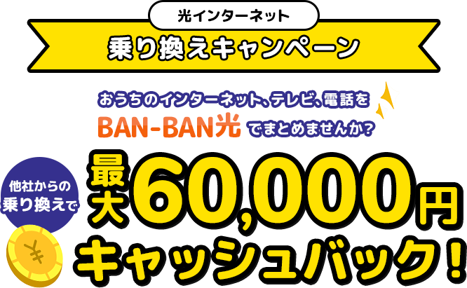 光インターネット乗り換えキャンペーン おうちのインターネット、テレビ、電話をBAN-BAN光でまとめませんか？ 他社からの乗り換えで最大50,000円キャッシュバック さらに！2,200円分WEBからのお申込で新規加入手数料無料！