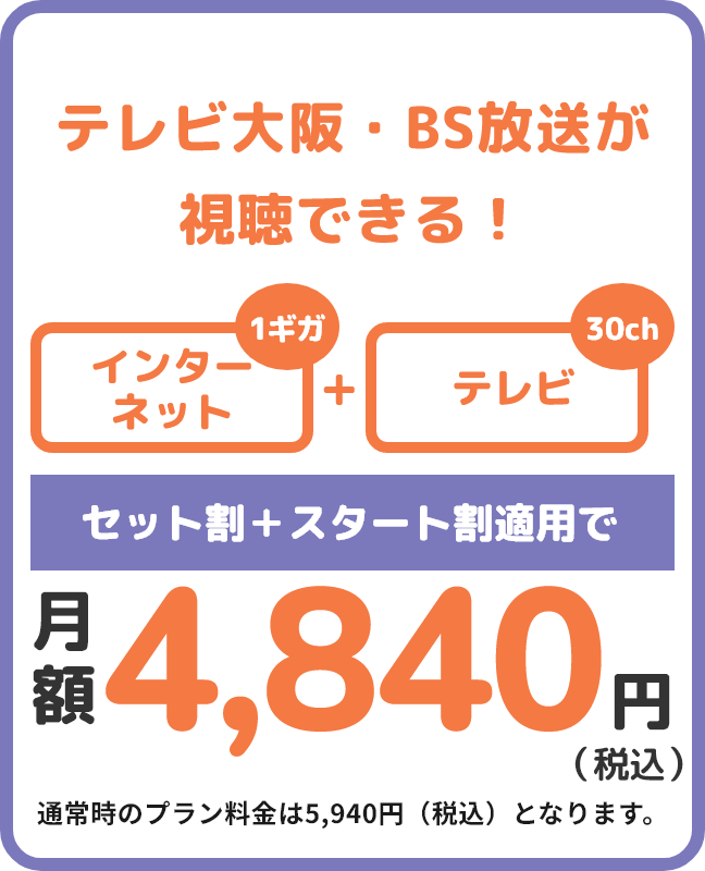 電話不要！テレビもまずはお試しで！ ネットとテレビをお得に使いたい方へ インターネット+テレビ(26ch) セット割+スタート割適用で月額4,840円(税込) 通常時のプラン料金は5,940円(税込)となります。